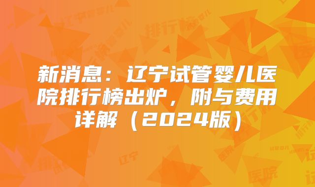 新消息：辽宁试管婴儿医院排行榜出炉，附与费用详解（2024版）