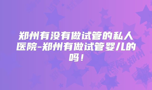 郑州有没有做试管的私人医院-郑州有做试管婴儿的吗！