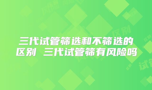 三代试管筛选和不筛选的区别 三代试管筛有风险吗