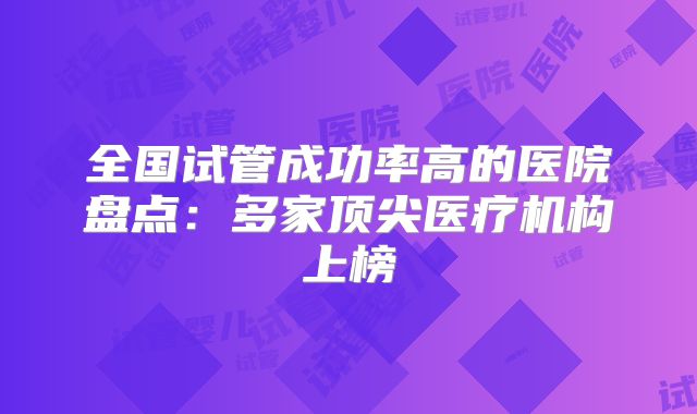 全国试管成功率高的医院盘点：多家顶尖医疗机构上榜