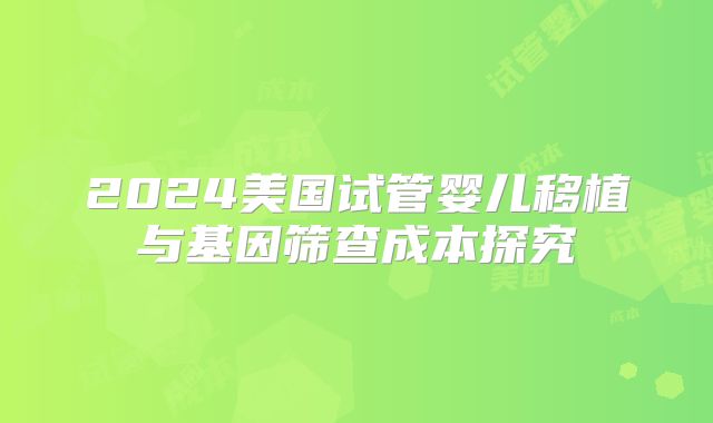 2024美国试管婴儿移植与基因筛查成本探究