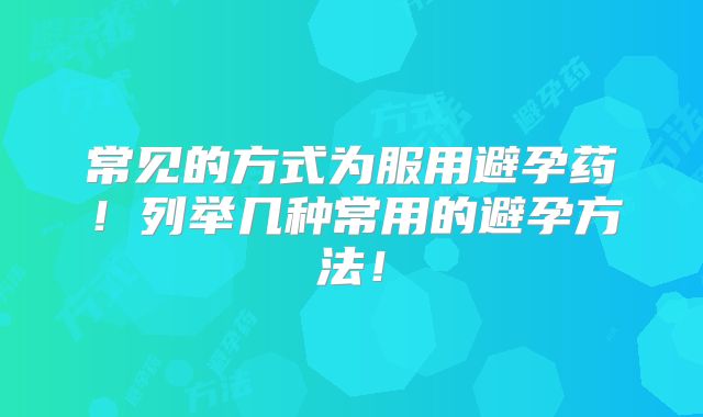 常见的方式为服用避孕药！列举几种常用的避孕方法！