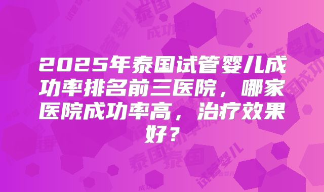 2025年泰国试管婴儿成功率排名前三医院，哪家医院成功率高，治疗效果好？