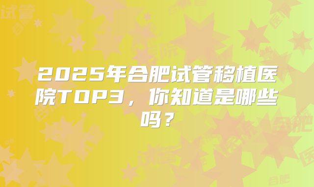 2025年合肥试管移植医院TOP3，你知道是哪些吗？