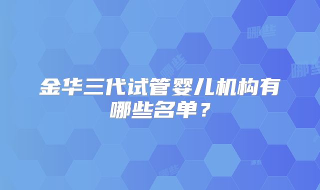 金华三代试管婴儿机构有哪些名单？