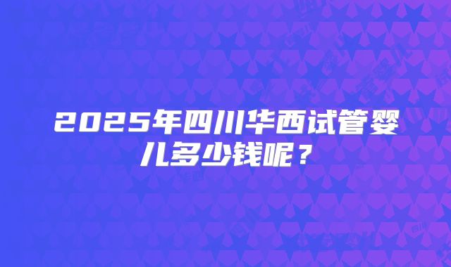 2025年四川华西试管婴儿多少钱呢？