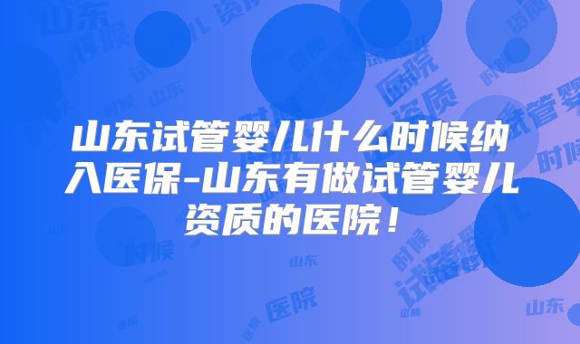 山东试管婴儿什么时候纳入医保-山东有做试管婴儿资质的医院!
