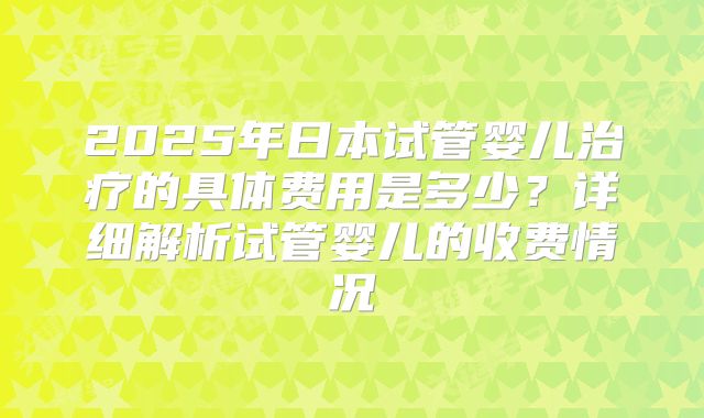 2025年日本试管婴儿治疗的具体费用是多少？详细解析试管婴儿的收费情况
