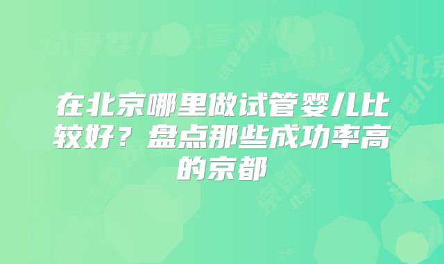 在北京哪里做试管婴儿比较好？盘点那些成功率高的京都