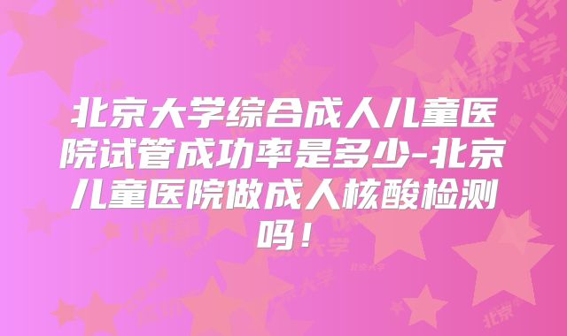 北京大学综合成人儿童医院试管成功率是多少-北京儿童医院做成人核酸检测吗！