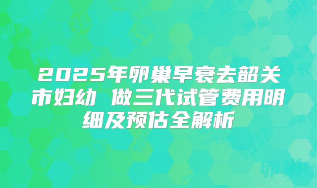 2025年卵巢早衰去韶关市妇幼 做三代试管费用明细及预估全解析