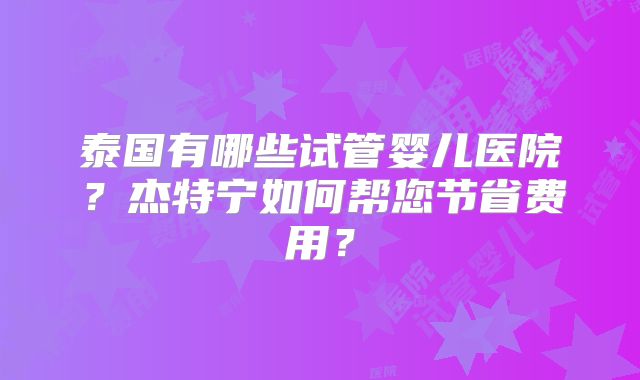 泰国有哪些试管婴儿医院?杰特宁如何帮您节省费用?