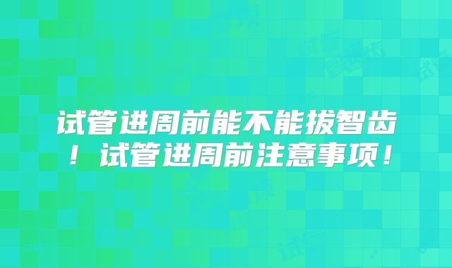 试管进周前能不能拔智齿！试管进周前注意事项！