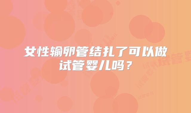 女性输卵管结扎了可以做试管婴儿吗？