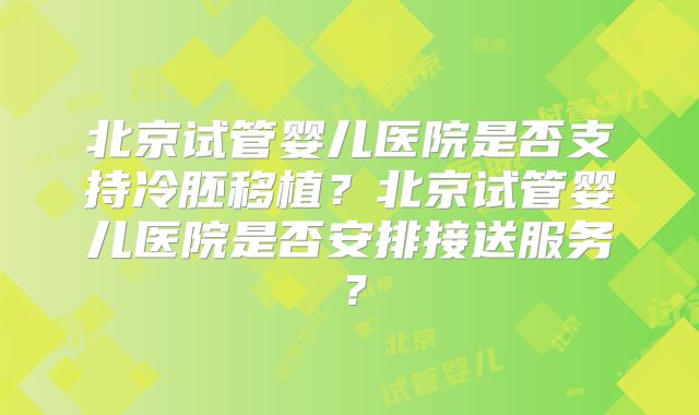北京试管婴儿医院是否支持冷胚移植?北京试管婴儿医院是否安排接送服务?