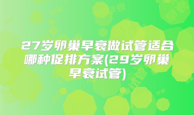 27岁卵巢早衰做试管适合哪种促排方案(29岁卵巢早衰试管)