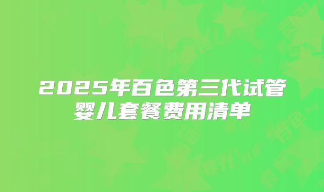 2025年百色第三代试管婴儿套餐费用清单