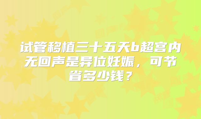 试管移植三十五天b超宫内无回声是异位妊娠，可节省多少钱？