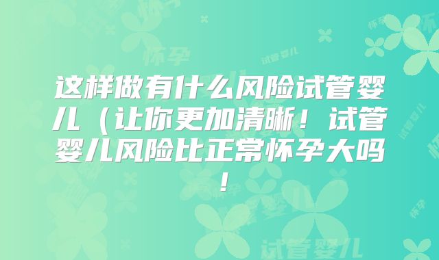 这样做有什么风险试管婴儿（让你更加清晰！试管婴儿风险比正常怀孕大吗！