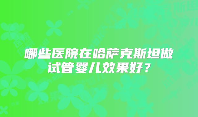 哪些医院在哈萨克斯坦做试管婴儿效果好？