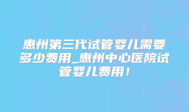 惠州第三代试管婴儿需要多少费用_惠州中心医院试管婴儿费用！