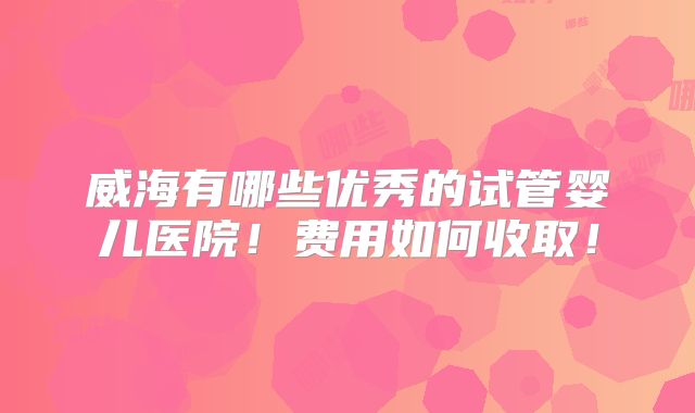 威海有哪些优秀的试管婴儿医院！费用如何收取！