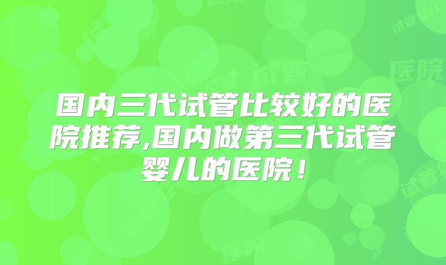 国内三代试管比较好的医院推荐,国内做第三代试管婴儿的医院!