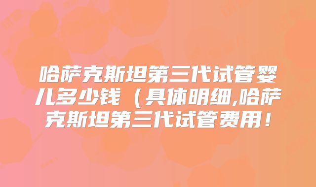 哈萨克斯坦第三代试管婴儿多少钱（具体明细,哈萨克斯坦第三代试管费用！