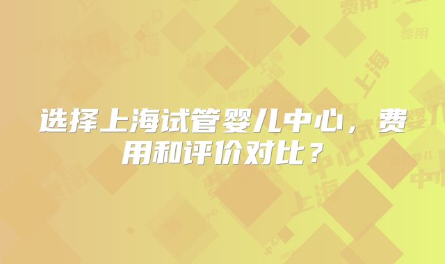 选择上海试管婴儿中心,费用和评价对比?