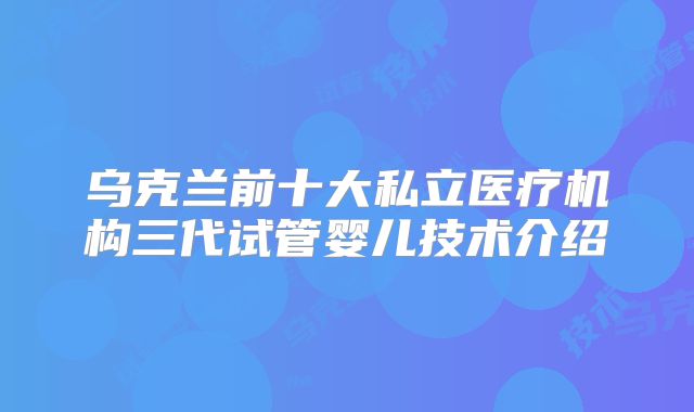 乌克兰前十大私立医疗机构三代试管婴儿技术介绍