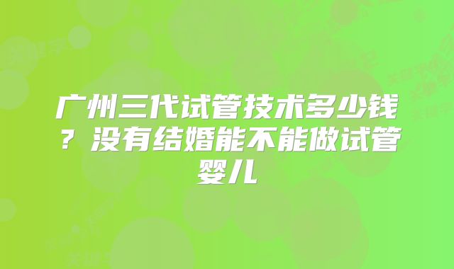 广州三代试管技术多少钱?没有结婚能不能做试管婴儿