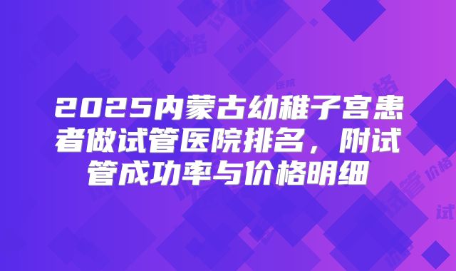 2025内蒙古幼稚子宫患者做试管医院排名，附试管成功率与价格明细