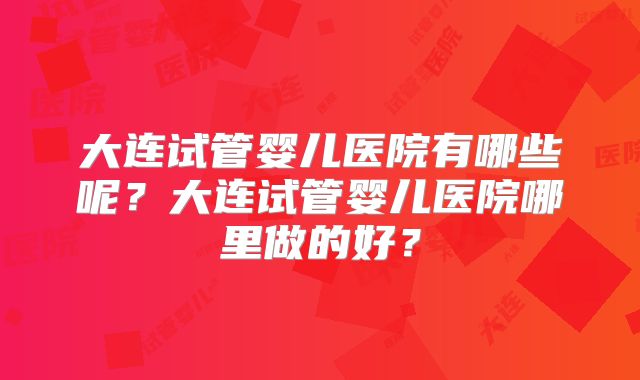 大连试管婴儿医院有哪些呢？大连试管婴儿医院哪里做的好？