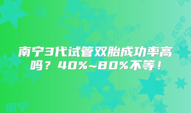 南宁3代试管双胎成功率高吗?40%~80%不等!