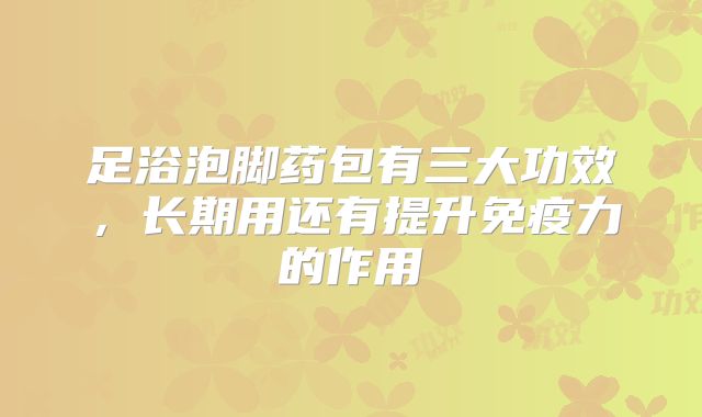 足浴泡脚药包有三大功效,长期用还有提升免疫力的作用