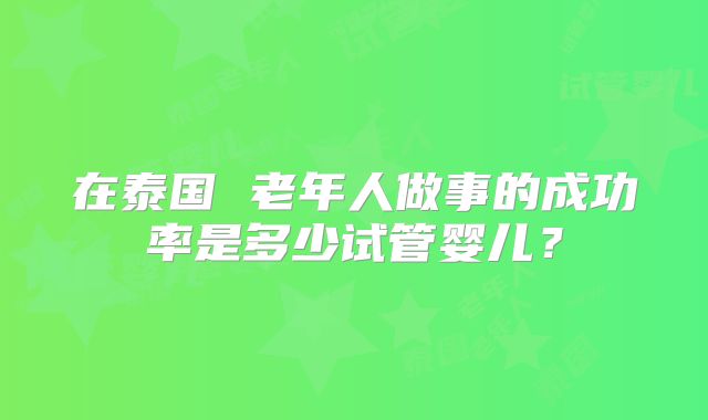在泰国 老年人做事的成功率是多少试管婴儿？