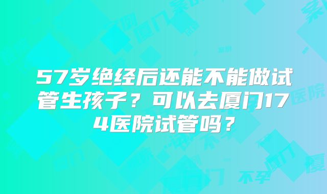 57岁绝经后还能不能做试管生孩子？可以去厦门174医院试管吗？
