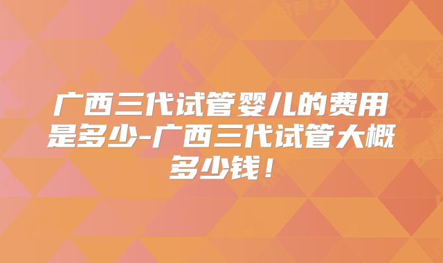 广西三代试管婴儿的费用是多少-广西三代试管大概多少钱!