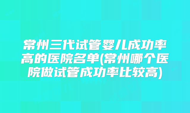 常州三代试管婴儿成功率高的医院名单(常州哪个医院做试管成功率比较高)