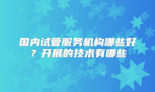 国内试管服务机构哪些好？开展的技术有哪些