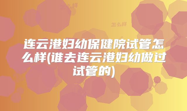 连云港妇幼保健院试管怎么样(谁去连云港妇幼做过试管的)