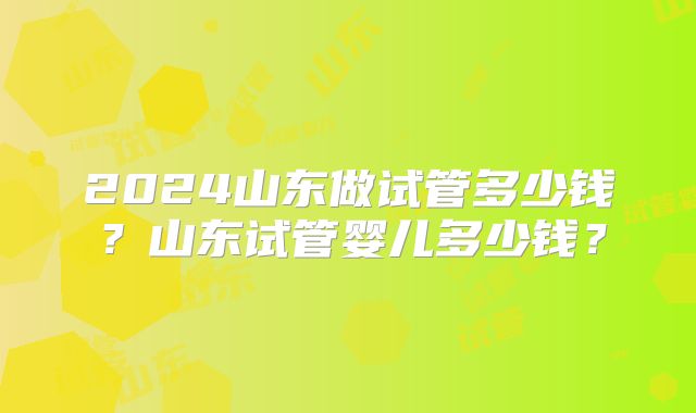 2024山东做试管多少钱？山东试管婴儿多少钱？