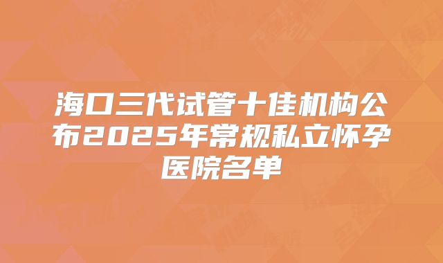 海口三代试管十佳机构公布2025年常规私立怀孕医院名单