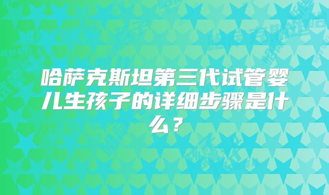 哈萨克斯坦第三代试管婴儿生孩子的详细步骤是什么?