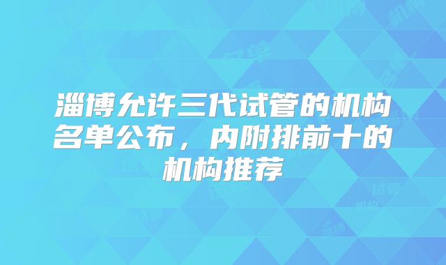 淄博允许三代试管的机构名单公布,内附排前十的机构推荐