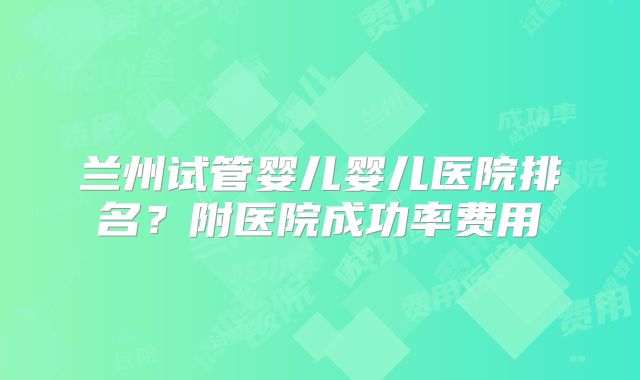 兰州试管婴儿婴儿医院排名？附医院成功率费用