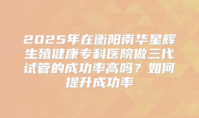2025年在衡阳南华星辉生殖健康专科医院做三代试管的成功率高吗？如何提升成功率
