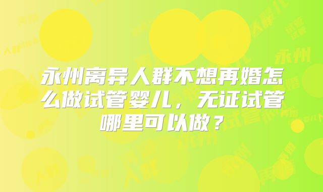 永州离异人群不想再婚怎么做试管婴儿，无证试管哪里可以做？