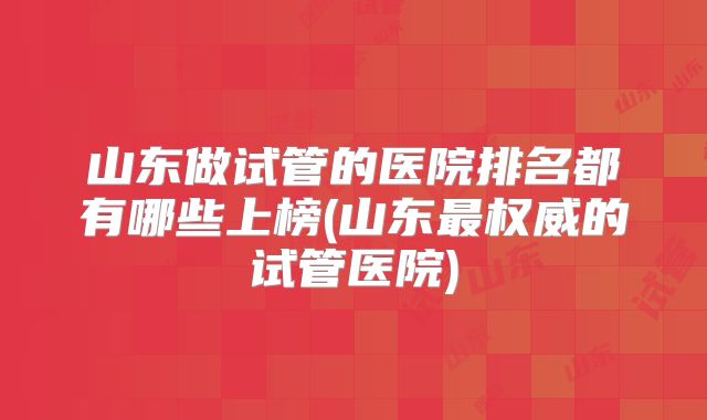山东做试管的医院排名都有哪些上榜(山东最权威的试管医院)