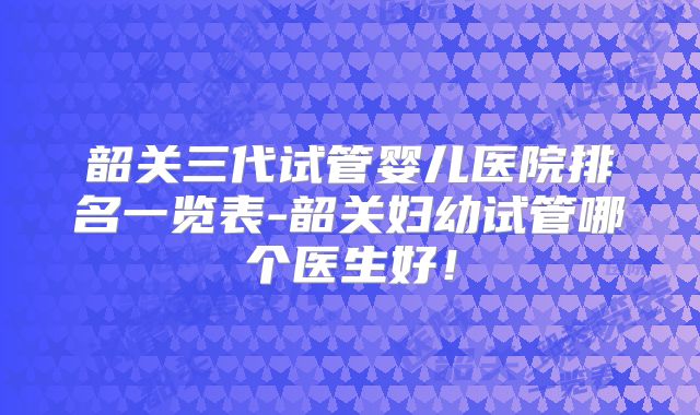 韶关三代试管婴儿医院排名一览表-韶关妇幼试管哪个医生好!